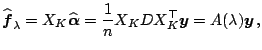 $\displaystyle \widehat{\boldsymbol{f}}_{\lambda} = X_K \widehat{\boldsymbol{\alpha}}= \frac{1}{n} X_K D X_K^{\top} \boldsymbol{y} =A(\lambda) \boldsymbol{y}\,,$
